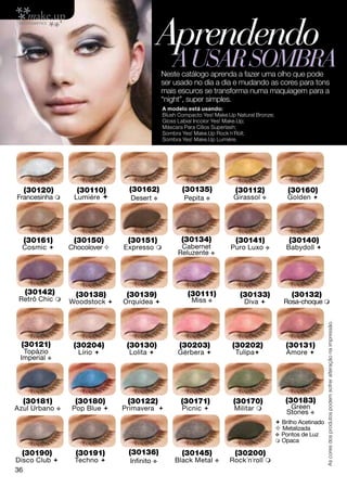 Aprendendo
                                                    a usar sombra
                                                Neste catálogo aprenda a fazer uma olho que pode
                                                ser usado no dia a dia e mudando as cores para tons
                                                mais escuros se transforma numa maquiagem para a
                                                “night”, super simples.
                                                A modelo está usando:
                                                Blush Compacto Yes! Make.Up Natural Bronze;
                                                Gloss Labial Incolor Yes! Make.Up;
                                                Máscara Para Cílios Superlash;
                                                Sombra Yes! Make.Up Rock´n´Roll;
                                                Sombra Yes! Make.Up Lumiére.




  (30120)           (30110)       (30162)              (30135)              (30112)               (30160)
Francesinha       Lumiére        Desert v             Pepita v           Girassol    v          Golden 




  (30161)          (30150)        (30151)              (30134)              (30141)                (30140)
  Cosmic         Chocolover    Expresso             Cabernet           Puro Luxo    v          Babydoll 
                                                      Reluzente v




  (30142)           (30138)       (30139)                (30111)             (30133)                (30132)
 Retrô Chic      Woodstock     Orquídea                 Miss v              Diva             Rosa-choque 



                                                                                                                   As cores dos produtos podem sofrer alteração na impressão.

 (30121)           (30204)        (30130)             (30203)             (30202)                (30131)
  Topázio           Lírio        Lolita            Gérbera               Tulipa               Amore 
 Imperial v




  (30181)          (30180)        (30122)              (30171)             (30170)               (30183)
Azul Urbano   v    Pop Blue     Primavera            Picnic             Militar                Green
                                                                                                  Stones v
                                                                                               Brilho Acetinado
                                                                                               Metalizada
                                                                                              v Pontos de Luz
                                                                                               Opaca

  (30190)           (30191)       (30136)              (30145)             (30200)
Disco Club        Techno         Infinito v       Black Metal     v    Rock´n´roll 
36
 