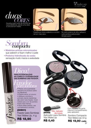 duas
   cores
                                                                 1                                            2
  Escolha duas cores de sombra da
  sua preferência, sendo uma clara
  e uma de tom médio.


                                       Espalhe por toda a pálpebra a sombra       No canto externo do olho, aplique a
                                       de tom mais claro;                         outra sombra e esfume bem.
                                                                                  Simples assim!




 Sombra
   compacta
• Matérias-primas micronizadas
  que aderem e fixam melhor à pele
• Proteína hidrolisada da seda:
  sensação muito macia e aveludada

                                                                   Babydoll




            Dica!
            PARA POTENCIALIZAR
            AS CORES E A DURABILIDADE
            DAS SOMBRAS USE FIXADOR.


           Fixador
                                                                                                  Techno




            para sombras
                • Passe uma quantidade
                pequena do produto sobre
                as pálpebras;
                • Espere secar um pouco;                            Black Metal
                • Aplique a sombra a
                princípio dando batidinhas
                até cobrir todo fixador. Você
                notará que a cor da sombra
                ficará mais intensa;
                • Após estes passos, use
                normalmente a sombra.
                                                                                          Com espelho na parte
                (30901)                                         Obs.: Aplicador           interna e compartimento
                                                                                          para aplicador.
                Fixador para Sombras                 (9045)       não incluso.
                Yes! Make.Up, 4 g                    Aplicador para Sombra Sombra Compacta
                                                     Yes! Make.Up          Yes! Make.Up,1,8 g
                R$ 18,90
                                                     R$ 0,40                               R$ 19,90           cada
                                                                                                                    37
 