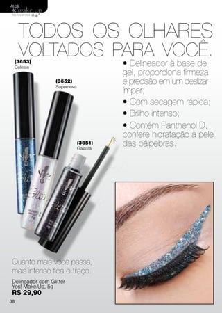 TODOS OS OLHARES
      VOLTADOS PARA VOCÊ.
     (3653)
     Celeste
                                        • Delineador à base de
                                        gel, proporciona firmeza
                  (3652)
                  Supernova
                                        e precisão em um deslizar
                                        ímpar;
                                        • Com secagem rápida;
                                        • Brilho intenso;
                                        • Contém Panthenol D,
                                        confere hidratação à pele
                              (3651)
                              Galáxia
                                        das pálpebras.




Quanto mais você passa,
mais intenso fica o traço.
Delineador com Glitter
Yes! Make.Up, 5g
R$ 29,90
38
 