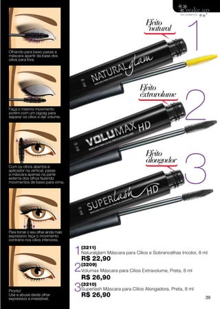 1
                                                                    Efeito
                                                                     natural

Olhando para baixo passe a
máscara apartir da base dos
cílios para fora.




                                                                                      2
                                                                 Efeito
                                                                 extravolume
Faça o mesmo movimento
porém com um zigzag para
separar os cílios e dar volume.




                                                                                      3
                                                                    Efeito
                                                                    alongador
Com os olhos abertos e
aplicador na vertical, passe
a máscara apenas na parte
externa dos olhos fazendo
movimentos de baixo para cima.




Para tornar o seu olhar ainda mais
expressivo faça o movimento
contrário nos cílios inferiores.


                                     1R$ 22,90
                                      (3211)
                                      Naturalglam Máscara para Cílios e Sobrancelhas Incolor, 8 ml


                                     2(3209)
                                      Volumax Máscara para Cílios Extravolume, Preta, 8 ml
                                      R$ 26,90
Pronto!
Use e abuse deste olhar
                                     3R$ 26,90
                                      (3210)
                                      Superlash Máscara para Cílios Alongadora, Preta, 8 ml

expressivo e irresistível.                                                                       39
 
