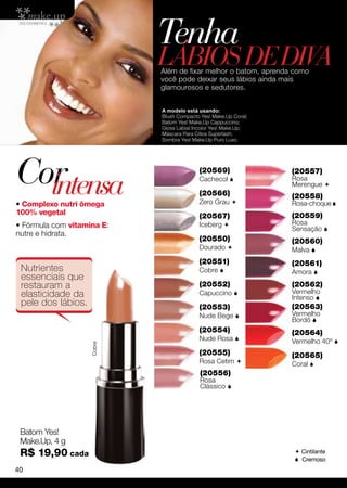 Tenha
                            lábios de DIVA
                            Além de fixar melhor o batom, aprenda como
                            você pode deixar seus lábios ainda mais
                            glamourosos e sedutores.


                            A modelo está usando:
                            Blush Compacto Yes! Make.Up Coral;
                            Batom Yes! Make.Up Cappuccino;
                            Gloss Labial Incolor Yes! Make.Up;
                            Máscara Para Cílios Superlash;
                            Sombra Yes! Make.Up Puro Luxo.




Cor
  intensa
                                          (20569)
                                          Cachecol 

                                          (20566)
                                                                 (20557)
                                                                 Rosa
                                                                 Merengue 
                                                                 (20558)
• Complexo nutri ômega                    Zero Grau             Rosa-choque 
100% vegetal                              (20567)                (20559)
• Fórmula com vitamina E:                 Iceberg               Rosa
                                                                 Sensação 
nutre e hidrata.
                                          (20550)                (20560)
                                          Dourado               Malva 
                                          (20551)                (20561)
 Nutrientes                               Cobre                 Amora 
 essenciais que
 restauram a                              (20552)                (20562)
 elasticidade da                          Capuccino             Vermelho
                                                                 Intenso 
 pele dos lábios.                         (20553)                (20563)
                                          Nude Bege             Vermelho
                                                                 Bordô 
                                          (20554)                (20564)
                                          Nude Rosa             Vermelho 40º 
                    Cobre




                                          (20555)                (20565)
                                          Rosa Cetim            Coral 
                                           (20556)
                                           Rosa
                                           Clássico 




 Batom Yes!
 Make.Up, 4 g
 R$ 19,90 cada                                                    Cintilante
                                                                  Cremoso
40
 