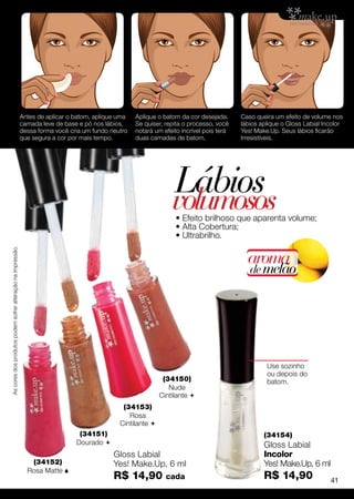 Antes de aplicar o batom, aplique uma   Aplique o batom da cor desejada.      Caso queira um efeito de volume nos
                                                             camada leve de base e pó nos lábios,    Se quiser, repita o processo, você    lábios aplique o Gloss Labial Incolor
                                                             dessa forma você cria um fundo neutro   notará um efeito incrível pois terá   Yes! Make.Up. Seus lábios ficarão
                                                             que segura a cor por mais tempo.        duas camadas de batom.                Irresistíveis.




                                                                                                                  Lábios
                                                                                                                  volumosos
                                                                                                                    • Efeito brilhoso que aparenta volume;
                                                                                                                    • Alta Cobertura;
                                                                                                                    • Ultrabrilho.
As cores dos produtos podem sofrer alteração na impressão.




                                                                                                                                             aroma
                                                                                                                                              de melão




                                                                                                                                                    Use sozinho
                                                                                                                                                    ou depois do
                                                                                                               (34150)                              batom.
                                                                                                                 Nude
                                                                                                              Cintilante 
                                                                                                (34153)
                                                                                                  Rosa
                                                                                               Cintilante 
                                                                                 (34151)                                                           (34154)
                                                                                Dourado                                                           Gloss Labial
                                                                                             Gloss Labial                                          Incolor
                                                                (34152)                      Yes! Make.Up, 6 ml                                    Yes! Make.Up, 6 ml
                                                               Rosa Matte 
                                                                                             R$ 14,90           cada                               R$ 14,90                41
 