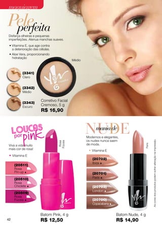 maquiagem

Pele
 perfeita
Disfarça olheiras e pequenas
imperfeições. Atenua manchas suaves.
 • Vitamina E, que age contra
   a deterioração das células.
 • Aloe Vera, proporcionando
   hidratação
                                          Médio



          (3341)
          Claro


          (3342)
          Médio

                       Corretivo Facial
          (3343)
          Escuro
                       Cremoso, 5 g
                       R$ 16,90



                                                  NUDE
                                                   mania de
                                                  Modernos e elegantes,
                                                  os nudes nunca saem



                                                                                            As cores dos produtos podem sofrer alteração na impressão.
                                 Fúcsia
                                  Rosa




                                                  de moda.
                                                                                    Paris
 Viva a vida muito
 mais cor de rosa!
                                                   • Vitamina E
 • Vitamina E
                                                      (20702)
                                                      Ibiza   
     (20511)
     Rosa
     Pin-up                                          (20701)
                                                      Paris   
     (20510)
     Rosa
     Chiclete                                        (20703)
                                                      London      
     (20509)
     Rosa
     Fúcsia                                          (20700)
                                                      Copacabana 


                       Batom Pink, 4 g                                Batom Nude, 4 g
42                     R$ 12,50                                       R$ 14,90
 