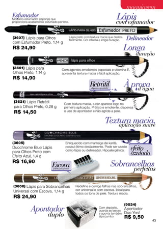 maquiagem
Esfumador
Moderno esfumador (esponja) que
proporciona acabamento esfumado perfeito.
                                                                                         Lápis
                                                                                         com esfumador

(3607) Lápis para Olhos                          Lápis preto com textura macia que desliza
                                                 facilmente. Cor intensa e longa duração.     Delineador
com Esfumador Preto, 1,14 g
R$ 24,90                                                                                     Longa
                                                                                                  duração

(3601) Lápis para                       Com agentes emolientes especiais e vitamina E,
Olhos Preto, 1,14 g                     apresenta textura macia e fácil aplicação.
R$ 14,90
                                                                 Retrátil
                                                                 dispensa o apontador
                                                                                             À prova
                                                                                                 d’água

 (3621) Lápis Retrátil
                                           Com textura macia, a cor aparece logo na
 para Olhos Preto, 0,28 g                  primeira aplicação. Prático e emoliente, dispensa
 R$ 14,50                                  o uso de apontador e não agride a pele.


                                                                                Textura macia,
                                                                                    aplicação suave


(3605)                                       Enriquecido com manteiga de karité,
Duochrome Blue Lápis                         possui ótimo deslizamento. Pode ser usado
                                             como lápis ou delineador. Hipoalergênico.          efeito
para Olhos Preto com
Efeito Azul, 1,4 g
                                                                                                azulado
R$ 16,90
                            Escova                                                      Sobrancelhas
                             perfeita para pentear
                                                                                                 perfeitas

(3606) Lápis para Sobrancelhas                        Redefine e corrige falhas nas sobrancelhas,
Universal com Escova, 1,14 g                          cor universal e com escova. Ideal para
                                                      todos os tons de pele. Textura macia.
R$ 24,90
                                                                                             (9034)
             Apontador                                                   Com depósito,
                                                                         guarda as lascas
                                                                                             Apontador
                         duplo                                           e aponta também
                                                                         lápis jumbo.
                                                                                             Duo Yes!
                                                                                             R$ 9,50
                                                                                                          43
 