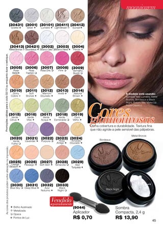 maquiagem

                                                                      (30431) (3001) (30101) (30411) (30412)
                                                                       Grafite v    Silver     Lumiére  Light Brown       Sunset




                                                                      (30413) (30421) (3002) (3003) (3004)
                                                                      Metal Bronze  Bourdeaux  Branco Gelo Branco Neve  Pérola 
Promoções válidas para o ciclo 02/13 ou enquanto durar o estoque.




                                                                      (3005) (3006) (3007) (3008) (3009)
                                                                         Rosa         Rosa      Rosa Chic       Pink        Vermelho
                                                                        Bebê       Fashion                                  Bordô 




                                                                      (3010)       (3011)       (3012)         (3013)        (3014)
                                                                        Shiny         Soft       Marrom         Avelã v        Natural                             A modelo está usando:
                                                                       Cobre       Bronze     Dourado                      Brown                               Sombra Yes! Lumiére, Metal
                                                                                                                                                                   Bronze, Bordeaux e Black




                                                                                                                                          Cores
                                                                                                                                                                   Night; Batom Yes! Make.Up
                                                                                                                                                                   Rosa Clássico.




                                                                                                                                          glamourosas
                                                                      (3015)       (3016)       (3017)         (3018)        (3019)
                                                                       Verde        Verde         Verde          Verde         Ouro
                                                                      Citrus       Vibe        Acqua       Esmeralda      Velho 

                                                                                                                                          Ótima cobertura e durabilidade. Textura fina
                                                                                                                                          que não agride a pele sensível das pálpebras.
                                                                                                                                                                       Metal Bronze
                                                                      (3020)        (3021)       (3022) (3023) (3024)                           Bordeaux
                                                                        Verde      Lavander     Púrpura       Rosa         Amarelo
                                                                       Folha                                  Antigo      Dourado 
         As cores dos produtos podem sofrer alteração na impressão.




                                                                      (3025) (3026) (3027) (3028) (3029)
                                                                        Orange     Pêssego     Soft Skin  Terracota           Azul
                                                                      Blossom                                               Turquesa 




                                                                       (3030) (3031) (3032) (3033)
                                                                      Blue Sky  Deep Blue v      Azul           Black
                                                                                                Noturno        Night                               Black Night



                                                                                                         Vendido
                                                                                                        separadamente
                                                                       Brilho Acetinado                                      (9044)                        Sombra
                                                                       Metalizada
                                                                       Opaca
                                                                                                                              Aplicador                     Compacta, 2,4 g
                                                                      v Pontos de Luz                                         R$ 0,70                       R$ 13,90                    45
 