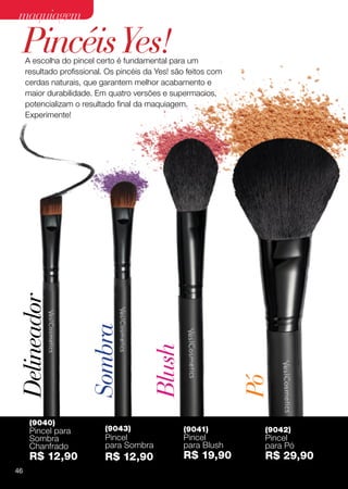 maquiagem

 Pincéis Yes!
     A escolha do pincel certo é fundamental para um
     resultado profissional. Os pincéis da Yes! são feitos com
     cerdas naturais, que garantem melhor acabamento e
     maior durabilidade. Em quatro versões e supermacios,
     potencializam o resultado final da maquiagem.
     Experimente!
Delineador

                       Sombra

                                         Blush


                                                                 Pó




      (9040)
      Pincel para           (9043)                (9041)          (9042)
      Sombra                Pincel                Pincel          Pincel
      Chanfrado             para Sombra           para Blush      para Pó
      R$ 12,90              R$ 12,90              R$ 19,90        R$ 29,90
46
 