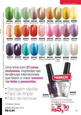Promoções válidas para o ciclo 02/13 ou enquanto durar o estoque.
                                                                                                                                               maquiagem




                                                                      (5228)      (5227)     (5226)   (5219)    (5207)   (5220)     (5204)     (5224)     (5225)
                                                                     Reggae      Parque     Vibe  Sambinha  Diva    Rastapé  Barroco  Open Bar  Rave




                                                                        (5223)    (5222)     (5221)   (5206)    (5203)   (5218)    (5217)      (5216)     (5215)
                                                                        Fervo    Bailão    Forró   Coral    Nude    Micareta Encontro   Balada     Boate
     As cores dos produtos podem sofrer alteração na impressão.




                                                                        (5214)    (5205)     (5213)   (5212)    (5211)   (5210)    (5209)      (5208)     (5202)
                                                                         Pub     Ameixa    Night    Luau    Bossa Underground Happy      Bodas     Pérola 
                                                                                                                                    Hour



                                                                    Uma linha com 27 cores
                                                                    exclusivas, inspiradas nas
                                                                    tendências internacionais
                                                                    que fazem o maior sucesso                                     PROMOÇÃO
                                                                    nas telas e passarelas.

                                                                    • Secagem rápida
                                                                    • Fácil de limpar                               (5205)
                                                                                                                                                         (5202)
                                                                                                                                                         Pérola 
                                                                                                                   Ameixa 
                                                                    • Fácil de remover                                        NESTE CICLO APENAS
                                                                                                                              Esmaltes Ameixa e Pérola
                                                                     Cintilante  Cremoso
                                                                                                                              De R$6,90 cada
                                                                    ESMALTES Yes!, 9 ml
                                                                    R$ 6,90
                                                                                                                              por
                                                                                                                              R$     5,        90
                                                                                                                                               cada             47
 
