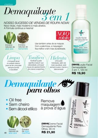 corpo

Demaquilante
NOSSO SUCESSO DE VENDAS DE ROUPA NOVA!
                                              3 em 1
Novo rótulo, mais moderno e mais atrativo.
A Fórmula continua a mesma!

                                                               NOVO
                                                                rótulo
                                      Use também antes de se maquiar.
 Extratos         Extratos
 naturais de      naturais de         Com a pele limpa, a maquiagem
 aloe vera        hamamelis           fixa melhor e tem mais durabilidade.



  Limpa                      Tonifica
                                 Tonificar a pele
                                                        Hidrata
                                                              Uma pele
   A limpeza facial
  é cuidado básico            significa reduzir sua      hidratada, além de
 para se ter uma pele        oleosidade, principal      mais saudável, está    (3803)Loção Facial
    sempre bonita           causa do aparecimento      sempre suave, macia e   Demaquilante
                             de cravos e espinhas           descansada
      e saudável                                                               3 em 1, 120 ml
                                                                               R$ 19,90




 • Oil free
 • Sem cheiro
 • Sem álcool etílico


                                              (3804)Creme Facial
                                              Demaquilante Para
    Extratos            Extratos              Olhos, 90 ml
 48 naturais de         de algas
48 aloe vera            marinhas              R$ 21,90
 