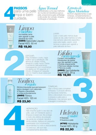 corpo


4
Passos                     Água Termalmelhores Extrato de
para uma pele              Considerada a uma das
                           do mundo em benefícios para a
                                                                Algas Marinhas
limpa e bem                                                     Rico em oligoelementos e sais




                                                                        1
                           pele, proporciona ação antifadiga
                                                                minerais, complementando a
                           e alto poder de nutrição, limpeza,
cuidada.                   tonificação e hidratação.
                                                                nutrição e a hidratação da pele.




     Limpa
     e hidrata
     na medida certa                          LAVAR:
     sem agredir a pele                       Lave o rosto pelo menos duas
     sensível do rosto.                       vezes ao dia, pela manhã e à noite.
     (4260) Sabonete Líquido                  Use sempre sabonete específico
                                              para esta região, assim, você




2
     Facial H2O, 50 ml                        remove a sujeira sem agredir a
     R$ 19,90                                 pele delicada da face.



             ESFOLIAR:
             Para revitalizar o rosto, nada
                                                    Esfolia
                                                      sem agredir
                                                    Contém microesferas
             melhor que a esfoliação. Ela           hidratantes de jojoba
             elimina as célular mortas,             que não agridem a pele.
             deixando a pele macia. Passe           • Esfolia suavemente
             o esfoliante delicadamente,            • Remove células mortas
             massageando com movimentos             • Renova a pele
             circulares por 30 segundo a 1
                                                    (4960) Gel Esfoliante




                                                                        3
             minuto. Enxágue em seguida.
             Use no máximo duas vezes por           Facial H2O, 50 g
             semana.                                R$ 19,90

    Tonifica
       e regula
    Elimina impurezas que permanecem    TONIFICAR:
    após a lavagem com sabonete.        Use o tônico para completar
    • Regula a oleosidade               a limpeza. O produto elimina
    • Limpa profundamente               as impurezas restantes,
    (3860) Tônico                       retira a oleosidade dos poros
                                        e prepara a pele para a




4
    Facial H2O, 120 ml                  hidratação. Use sempre após
    R$ 23,90                            a lavagem e esfoliação.


              HIDRATAÇÃO:
              Não importa qual é o seu tipo de
              pele, usar um hidratante após a
              limpeza é essencial. Ele protege
              o rosto dos efeitos da poluição,
                                                       Hidrata
                                                          e nutre
                                                       • Reidrata
              da perda de umidade natural e            • Suaviza a pele
              ainda reidrata. Aplique em pequena
              quantidade com movimentos                (4760) Hidratante
              ascendentes no rosto e descendente       Facial H2O, 50 g
              no pescoço, até que seja
              completamernte absorvido.                R$ 22,90                             49
 