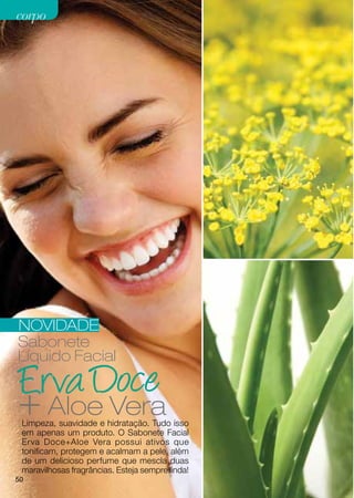 corpo




NOVIDADE
Sabonete
Líquido Facial


+ Aloe Vera
 Limpeza, suavidade e hidratação. Tudo isso
 em apenas um produto. O Sabonete Facial
 Erva Doce+Aloe Vera possui ativos que
 tonificam, protegem e acalmam a pele, além
 de um delicioso perfume que mescla duas
 maravilhosas fragrâncias. Esteja sempre linda!
50
 