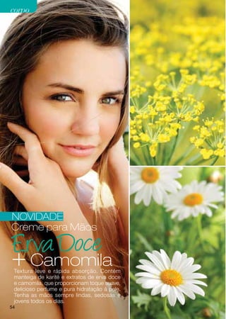 corpo




NOVIDADE
Creme para Mãos


+ Camomila
 Textura leve e rápida absorção. Contém
 manteiga de karité e extratos de erva doce
 e camomila, que proporcionam toque suave,
 delicioso perfume e pura hidratação à pele.
 Tenha as mãos sempre lindas, sedosas e
 jovens todos os dias.
54
 
