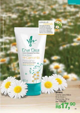 Promoções válidas para o ciclo 02/13 ou enquanto durar o estoque.
                                                                                                              corpo




                                                                    extrato de
                                                                        camomila
                                                                    Com ação emoliente,
                                                                    o extrato de camomila
                                                                    proporciona refrescância
                                                                    e suavidade à pele, além
                                                                    de promover hidratação e
                                                                    delicioso perfume às mãos.




                                                                                                 (47301)
                                                                                                 Creme para Mãos
                                                                                                 Erva Doce +
                                                                                                 Camomila, 60 g
                                                                                                 De R$19,90
                                                                                                 por
                                                                                                 R$  17,90         55
 