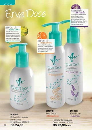 corpo
                                                                        extrato de
                                                                            lavanda
                                                                         Com textura leve e rápida
                                                                         absorção, promove
                                                                         sensação refrescante
                                                                         e um delicioso perfume.
                                                                         Sua fórmula possui vitamina
                                                                         E e extrato  e erva doce,
                                                                                     d
                                                                         com ação calmante.

 extrato de
     erva doce
 Além de uma deliciosa
 fragrância, limpa e hidrata,
 deixando a pele macia e
 sedosa. Possui extrato de
 erva doce, que acalma e
 proporciona refrescância.
                                extrato de
                                  bergamota
                                Tem ação refrescante,
                                deixando a pele hidratada
                                e suavemente perfumada.
                                Sua textura leve permite
                                rápida absorção.




                                             (47300)                    (47302)
          (42301)                            Erva Doce                  Erva Doce
                                             +Bergamota                 +Lavanda
          Sabonete Líquido
          para Mãos                                     Hidratante Corporal
          Erva Doce, 250 ml                             Desodorante, 200 ml
56        R$ 24,90                                      R$ 22,90 cada
 