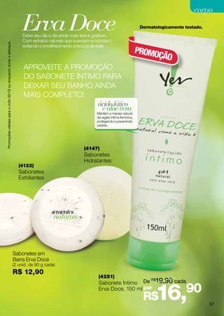 corpo

                                                                         Erva Doce
                                                                         Deixe seu dia a dia ainda mais leve e gostoso.
                                                                                                                                             Dermatologicamente testado.


                                                                         Com extratos naturais que suavizam e hidratam,
Promoções válidas para o ciclo 02/13 ou enquanto durar o estoque.




                                                                         evitando o envelhecimento precoce da pele.
                                                                                                                                            PROMO
                                                                                                                                                 ÇÃO
                                                                         APROVEITE A PROMOÇÃO
                                                                         DO SABONETE ÍNTIMO PARA
                                                                         DEIXAR SEU BANHO AINDA
                                                                         MAIS COMPLETO!
                                                                                           ácido lático
                                                                                            e aloe vera
                                                                                                               Mantém a maciez natural
                                                                                                               da região íntima feminina,
                                                                                                               protegendo e prevenindo
                                                                                                               odores.




                                                                                                        (4147)
                                                                                                        Sabonetes
                                                                                                        Hidratantes
                                                                       (4122)
                                                                       Sabonetes
                                                                       Esfoliantes




                                                                                        sementes
                                                                                         naturais



                                                                    Sabonetes em
                                                                    Barra Erva Doce
                                                                    (2 unid. de 90 g cada)
                                                                    R$ 12,90
                                                                                                                (4251)
                                                                                                                Sabonete Íntimo De
                                                                                                                                                 R$
                                                                                                                                                   19,90 cada
                                                                                                                Erva Doce, 150 ml por
                                                                                                                                              R$   16,          90
                                                                                                                                                                           57
 