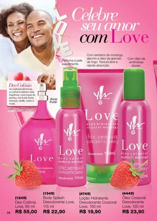 Celebre
                                                 seu amor
                                                 com Love
                                                           Com extratos de morango,
                                                           alecrim e óleo de germen   Com óleo de
                                          Perfuma a pele   de trigo. Textura leve e    amêndoas
                                          suavemente.      rápida absorção.             doces.




 Deo Colônia
 As mulheres femininas
 ao extremo adoram esta
 fragrância. Leve toque de
 bambu, mix frutal, flores
 brancas, vanilla, cedro e
                                 floral
 musk.
                                frutal




                             (1345)                  (4745)                       (4445)
      (1245)                 Body Splash             Loção Hidratante             Óleo Corporal
      Deo Colônia            Desodorante Love,       Desodorante Corporal         Desodorante
      Love, 85 ml            115 ml                  Love, 150 ml                 Love, 120 ml
58    R$ 55,00               R$ 22,90                R$ 19,90                     R$ 23,90
 