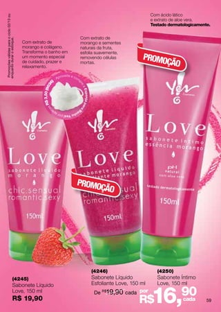 Com ácido lático
 Promoções válidas para o ciclo 02/13 ou


                                                                                                                                               e extrato de aloe vera.
                                                                                                                                               Testado dermatologicamente.


                                                                                                Com extrato de
enquanto durar o estoque.




                                           Com extrato de                                       morango e sementes
                                           morango e colágeno.                                  naturais da fruta,
                                           Transforma o banho em                                esfolia suavemente,
                                           um momento especial                                  removendo células                        PROMO
                                           de cuidado, prazer e
                                           relaxamento.
                                                                                                mortas.                                       ÇÃO
                                                                             roveite e co
                                                                        Ap                  m
                                                                   )                            p
                                                              36




                                                                                                re
                                                    $ 3,50 (90




                                                                                                    aE
                                                                                                    s p o nj a p a
                                                      sR




                                                                                                    ra
                                                          na




                                                                                            Ba
                                                                   pe                  nh
                                                                        o Yes! por a




                                                                                            PROMO
                                                                                                 ÇÃO




                                                                                                                     (4246)                       (4250)
                             (4245)                                                                                  Sabonete Líquido             Sabonete Íntimo
                             Sabonete Líquido                                                                        Esfoliante Love, 150 ml      Love, 150 ml
                             Love, 150 ml
                             R$ 19,90
                                                                                                                      De R$19,90 cada por
                                                                                                                                        R$     16,90         cada       59
 