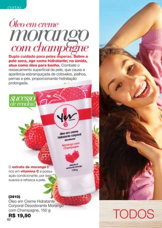 corpo



 morango
Óleo em creme

 com champagne
Duplo cuidado para peles ásperas. Sobre a
pele seca, age como hidratante; na úmida,
atua como óleo para banho. Combate o
ressecamento superficial da pele, que causa a
aparência esbranquiçada de cotovelos, joelhos,
pernas e pés, proporcionando hidratação
prolongada.



 sucesso
 de vendas!




O extrato de morango é
rico em vitamina C e possui
ação condicionante, por isso,
suaviza e refresca a pele.



(3910)
Óleo em Creme Hidratante
Corporal Desodorante Morango

                                                 TODOS
com Champagne, 150 g
R$ 19,90
60
 