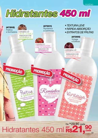corpo

                                                                    Hidratantes 450 ml
                                                                                                                (47201)        • Textura leve
                                                                    (47202)
                                                                    Poética
                                                                                                                Romântica      • Rápida absorção
                                                                                                                e Carinhosa
                                                                    e Sonhadora   extratos de                                  • extratos DE frutas
                                                                                  CACAU e VANILA
                                                                                   ENRIQUECIDO COM
                                                                                   VITAMINA E                                         (47200)
                                                                                                                                      Vintage
                                                                                                                                      e Estilosa
                                                                                                      extratos de
                                                                                                      CASTANHA DA ÍNDIA
                                                                                                      E FRUTAS VERMELHAS
                                                                                                                               extratos de
                                                                                                         ENRIQUECIDO COM
                                                                                                         VITAMINA E
                                                                                                                               PITANGA E CEREJA
                                                                                                                                ENRIQUECIDO COM
                                                                                                                                VITAMINA E




                                                                    PROMO                            PROMO
                                                                         ÇÃO                              ÇÃO                 PRO
Promoções válidas para o ciclo 02/13 ou enquanto durar o estoque.




                                                                                                                                 MO
                                                                                                                                   ÇÃO




                                                                                                                               De R$29,90 cada


Hidratantes 450 ml R$21,90
                                                                                                                               por
                                                                                                                                                   cada
                                                                                                                                                          61
 