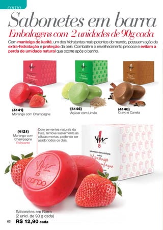 corpo

Sabonetes emde 90g cada
Embalagens com 2 unidades
                          barra
Com manteiga de karité, um dos hidratantes mais potentes do mundo, possuem ação de
extra-hidratação e proteção da pele. Combatem o envelhecimento precoce e evitam a
perda de umidade natural que ocorre após o banho.




     (4141)                             (4146)              (4148)
     Morango com Champagne              Açúcar com Limão    Cravo e Canela




                   Com sementes naturais da
       (4121)      fruta, remove suavemente as
     Morango com   células mortas, podendo ser
     Champagne     usado todos os dias.
      Esfoliante




      Sabonetes em Barra
      (2 unid. de 90 g cada)
62    R$ 12,90 cada
 