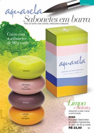 corpo



          Sabonetes em barra
          Para um banho mais colorido, refrescante e relaxante.




Caixa com
4 sabonetes
de 90 g cada




         Verbena




        Morango
          com
        Chocolate




         Amora
                                                             Limpa
                                                               e hidrata,
                                                              deixando a pele macia
         Laranja                                              e perfumada.
          com                                                 (4124)
        Gengibre
                                                              Aquarela Sabonetes
                                                              em Barra Hidratantes
                                                              (4 unid. de 90 g cada)
                                                              R$ 23,90           63
 
