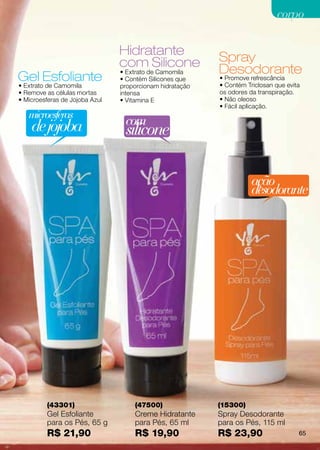corpo

                                Hidratante                Spray
                                com Silicone              Desodorante
                                • Extrato de Camomila
Gel Esfoliante                  • Contém Silicones que    • Promove refrescância
                                                          • Contém Triclosan que evita
• Extrato de Camomila           proporcionam hidratação
• Remove as células mortas      intensa                   os odores da transpiração.
• Microesferas de Jojoba Azul   • Vitamina E              • Não oleoso
                                                          • Fácil aplicação.
   microesferas
    de jojoba                    com
                                 silicone

                                                                     ação
                                                                     desodorante




         (43301)                    (47500)               (15300)
         Gel Esfoliante             Creme Hidratante      Spray Desodorante
         para os Pés, 65 g          para Pés, 65 ml       para os Pés, 115 ml
         R$ 21,90                   R$ 19,90              R$ 23,90                   65
 