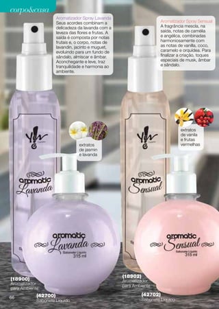 corpocasa
                      Aromatizador Spray Lavanda
                      Seus acordes combinam a                            Aromatizador Spray Sensual
                      delicadeza da lavanda com a                        A fragrância mescla, na
                      leveza das flores e frutas. A                      saída, notas de camélia
                      saída é composta por notas                         e angélica, combinadas
                      frutais e, o corpo, notas de                       harmoniosamente com
                      lavandin, jacinto e muguet,                        as notas de vanilla, coco,
                      evoluindo para um fundo de                         caramelo e orquídea. Para
                      sândalo, almíscar e âmbar.                         finalizar a criação, toques
                      Aconchegante e leve, traz                          especiais de musk, âmbar
                      tranquilidade e harmonia ao                        e sândalo.
                      ambiente.




                                                                                   extratos
                                                                                   de vanila
                                                                                   e frutas
                                  extratos                                         vermelhas
                                  de jasmin
                                  e lavanda




                                                      (18902)
(18900)                                               Aromatizador
Aromatizador                                          para Ambiente
para Ambiente
            (42700)                                             (42702)
66                                                              Sabonete Líquido
            Sabonete Líquido
 