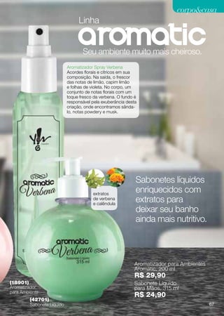 corpocasa
                                  Linha


                                    Seu ambiente muito mais cheiroso.
                             Aromatizador Spray Verbena
                             Acordes florais e cítricos em sua
                             composição. Na saída, o frescor
                             das notas de limão, capim limão
                             e folhas de violeta. No corpo, um
                             conjunto de notas florais com um
                             toque fresco da verbena. O fundo é
                             responsável pela exuberância desta
                             criação, onde encontramos sânda-
                             lo, notas powdery e musk.




                                                              Sabonetes líquidos
                                         extratos
                                                              enriquecidos com
                                         de verbena
                                         e calêndula
                                                              extratos para
                                                              deixar seu banho
                                                              ainda mais nutritivo.



                                                              Aromatizador para Ambientes
                                                              Aromatic, 200 ml
                                                              R$ 29,90
(18901)                                                       Sabonete Líquido
Aromatizador                                                  para Mãos, 315 ml
para Ambiente
                                                              R$ 24,90
          (42701)
          Sabonete Líquido                                                                  67
 