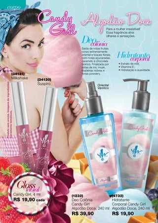 corpo


                                                                                               Para a mulher irresistível!
                                                                                               Essa fragrância atrai


                                                                          Deo
                                                                                               olhares e sensações.

                                                                            colônia
                                                                          Saída de notas frutais,

                                                                                                         Hidratante
                                                                          corpo extremamente
                                                                          oriental e toques florais,
                                                                          com notas açucaradas,
                                                                          caramelo e chocolate               corporal
                                                                          branco. Finalizada por          • Extrato de mel;
                                                                          notas de íris, musk,            • Vitamina E;
                                                                          madeiras nobres e               • Hidratação e suavidade.
                                   (34131)                                notas powdery.
                                   Milkshake               (34130)
                                                           Suspiro
Produto sem aroma. Imagens de ingredientes




                                                                                        Oriental
                                                                                        Vanílico
meramente temáticas.




                                              Gloss
                                                labial
                                             Candy Girl, 4 ml        (1232)                            (4732)
                                             R$ 19,90 cada           Deo Colônia          Hidratante
                                                                     Candy Girl           Corporal Candy Girl
                                                                     Algodão Doce, 240 ml Algodão Doce, 240 ml
 68                                                                  R$ 39,90                          R$ 19,90
 