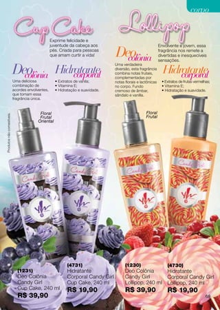 corpo


                                                   Exprime felicidade e
                                                   juventude da cabeça aos                                    Envolvente e jovem, essa
                                                   pés. Criada para pessoas
                                                   que amam curtir a vida!       Deo
                                                                                   colônia
                                                                                                              fragrância nos remete a
                                                                                                              divertidas e inesquecíveis
                                                                                                              sensações.

                            Deo
                              colônia Hidratante
                                                                                 Uma verdadeira


                                          corporal
                                                                                 diversão, esta fragrância
                                                                                 combina notas frutais,
                                                                                 complementadas por
                                                                                                                Hidratante
                                                                                                                    corporal
                            Uma deliciosa            • Extratos de vanila;       notas florais e lactônicas    • Extratos de frutas vermelhas;
                            combinação de            • Vitamina E;               no corpo. Fundo               • Vitamina E;
                            acordes envolventes,     • Hidratação e suavidade.   cremoso de âmbar,             • Hidratação e suavidade.
                            que tornam essa                                      sândalo e vanilla.
                            fragrância única.


                                           Floral                                                   Floral
Produtos não comestíveis.




                                           Frutal                                                   Frutal
                                          Oriental




                                                           (4731)                      (1230)                      (4730)
                              (1231)                       Hidratante                  Deo Colônia                 Hidratante
                              Deo Colônia                  Corporal Candy Girl         Candy Girl                  Corporal Candy Girl
                              Candy Girl                   Cup Cake, 240 ml            Lollipop, 240 ml            Lollipop, 240 ml
                              Cup Cake, 240 ml             R$ 19,90                    R$ 39,90                    R$ 19,90
                              R$ 39,90                                                                                                     69
 
