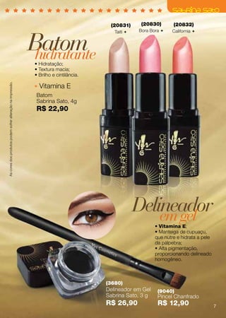(20831)      (20830)       (20832)



                                                             Batom
                                                                                           Taiti    Bora Bora    California 




                                                              hidratante
                                                              • Hidratação;
                                                              • Textura macia;
                                                              • Brilho e cintilância.
As cores dos produtos podem sofrer alteração na impressão.




                                                                Vitamina E
                                                              Batom
                                                              Sabrina Sato, 4g
                                                              R$ 22,90




                                                                                                     Delineador
                                                                                                         em gel
                                                                                                            • Vitamina E;
                                                                                                            • Manteiga de cupuaçu,
                                                                                                            que nutre e hidrata a pele
                                                                                                            da pálpebra;
                                                                                                            • Alta pigmentação,
                                                                                                            proporcionando delineado
                                                                                                            homogêneo.



                                                                                        (3680)
                                                                                        Delineador em Gel    (9040)
                                                                                        Sabrina Sato, 3 g    Pincel Chanfrado
                                                                                        R$ 26,90             R$ 12,90                    7
 
