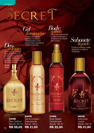corpo




                          Gel                             Body
                                                           splash
                                iluminador
                                Proporciona brilho
                                                           Perfuma suavemente
                                                           a pele e prolonga a
                                intenso e imediato.
                                Refrescante e com
                                                           sensação de frescor
                                                           pós-banho.            Sabonete
Deo
                                textura leve, apresenta
                                rápida absorção.                                        líquido
 colônia
Combina notas de cereja,
                                                                                 Limpa e protege a pele,
                                                                                 deixando-a macia e
                                                                                 hidratada.
rosas, cassis, uva e chá
verde a nuances cítricas de
lima e lemongrass. Ao fundo,
gengibre e especiarias. Uma
fragrância superfeminina, que
estimula os sentidos.

frutal
floral




                                (4349)                    (1349)                        (4249)
         (1249)                 Gel Iluminador            Body Splash                   Sabonete
         Deo Colônia            Desodorante               Desodorante                   Líquido
         Secret, 85 ml          Secret, 140 g             Secret, 135 ml                Secret, 250 ml
70       R$ 55,00 R$ 21,90                                R$ 22,90                      R$ 21,90
 