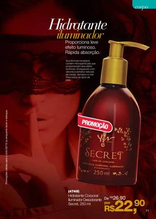 corpo


                                                                    Hidratante
                                                                     iluminador
                                                                      Proporciona leve
                                                                      efeito luminoso.
                                                                      Rápida absorção.
                                                                      Sua fórmula inovadora
                                                                      contém micropartículas que
                                                                      proporcionam leve efeito
                                                                      luminoso. Enriquecido com
                                                                      silicone e extratos naturais
                                                                      de cereja, damasco e mel.
                                                                      Para todos os tipos de
                                                                      pele.
Promoções válidas para o ciclo 02/13 ou enquanto durar o estoque.




                                                                                    PROMO
                                                                                         ÇÃO




                                                                        (4749)
                                                                        Hidratante Corporal
                                                                        Iluminador Desodorante De 26,90
                                                                                                  R$

                                                                        Secret, 250 ml         por
                                                                                                      22,
                                                                                                     R$
                                                                                                        90
                                                                                                              71
 