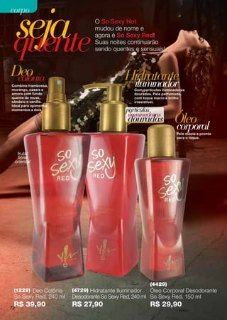 seja
corpo
                                O So Sexy Hot



 quente
                                mudou de nome e
                                agora é So Sexy Red!
                                Suas noites continuarão
                                sendo quentes e sensuais!



Deo
 colônia                                    Hidratante
Combina framboesa,
morango, cassis e
                                             iluminador
                                                Com partículas iluminadoras
amora com fundo                                 douradas. Pele perfumada,
quente de musk,                                 com toque macio e brilho
sândalo e vanilla.                              irresistível.
Ideal para apimentar
momentos a dois.                            partículas
                                             iluminadoras
                                             douradas                Óleo
                                                                     corporal
                                                                      Pele macia e pronta
                                                                      para o toque.



      frutal
      floral
     oriental




                                                        (4429)
 (1229) Deo Colônia    (4729) Hidratante Iluminador    Óleo Corporal Desodorante
 So Sexy Red, 240 ml   Desodorante So Sexy Red, 240 ml So Sexy Red, 150 ml
 R$ 39,90
72
                       R$ 27,90                         R$ 29,90
 