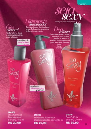 seja
                                                                                       corpo



                        Hidratante
                         iluminador
                                                            sexy
                                                           Entregue-se a este prazer


Óleo
corporal
                        Com partículas iluminadoras
                        prata. Pele perfumada, com
                                                          Deo
Textura leve, deixa
                        brilho e toque macio.
                                                            colônia
                                                      Combinação de cereja,
a pele macia e pronta
para o toque.                                           morango, uva, rosas,
                                                          jasmin e, ao fundo,
             com óleo de                              vanilla. Uma fragrância
              amêndoas                                para a mulher sensual.
                   doces                                       frutal
                                                               floral
                                                              oriental




                            partículas
                             iluminadoras
                                   prata




  (4438)
  Óleo Corporal                  (4738)                                 (1238)
  Desodorante                    Hidratante Iluminador                  Deo Colônia
  So Sexy, 150 ml                Desodorante So Sexy, 240 ml            So Sexy, 240 ml
  R$ 29,90                       R$ 27,90                               R$ 39,90           73
 