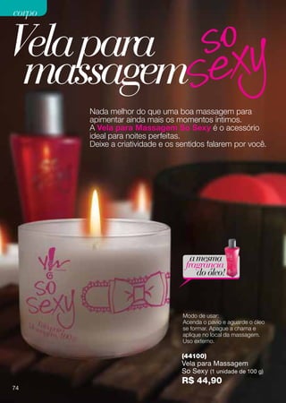 corpo


Vela para
 massagem
        Nada melhor do que uma boa massagem para
        apimentar ainda mais os momentos íntimos.
        A Vela para Massagem So Sexy é o acessório
        ideal para noites perfeitas.
        Deixe a criatividade e os sentidos falarem por você.




                                      a mesma
                                    fragrância
                                        do óleo!



                                   Modo de usar:
                                   Acenda o pavio e aguarde o óleo
                                   se formar. Apague a chama e
                                   aplique no local da massagem.
                                   Uso externo.

                                   (44100)
                                   Vela para Massagem
                                   So Sexy (1 unidade de 100 g)
                                   R$ 44,90
74
 