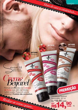 Promoções válidas para o ciclo 02/13 ou enquanto durar o estoque.
                                                                                                                 Hora                  corpo
                                                                                                                      de usa
                                                                                                                            r a cri
                                                                                                                                   ativid
                                                                                                                                         ade...




                                                                                                                    (47101)                    (47102)
                                                                                                                                               Chocolate
                                                                                                                    Frutas
                                                                                                                    Vermelhas

                                                                                                      (47100)
                                                                                                       Morango




                             Creme
                              Beijável                                                                                                   O
                                                                                                                                    OMOÇÃ
                                                                    Fórmula enriquecida com extratos
                                                                    de frutas que, além de hidratar,
                                                                    nutrem a pele. Possui um aroma                                PR
                                                                    irresistível. Produto não comestível.
                                                                                                                        Hidratante Beijável
                                   Realiz                                                                               Sensualité, 65 ml
                                         e-se co                                                                        De R$16,90 cada
                                                mo qu
                                                     iser...
                                                                                                                        por
                                                                                                                        R$      14,90         cada   75
 