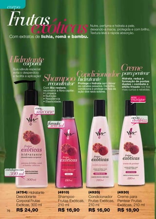 corpo

 F exóticas
  rutas                                                                Nutre, perfuma e hidrata a pele,
                                                                       deixando-a macia, protegida e com brilho.
                                                                       Textura leve e rápida absorção.
  Com extratos de lichia, romã e bambu.




  Hidratante
      corporal
     Sua válvula especial                                                                       Creme
     evita o desperdício
                                                             Condicionador                      para pentear
     e facilita a aplicação!
                               Shampoo hidratante
                                reconstrutor                 Protege e hidrata sem deixar
                                                                                                 Hidrata, reduz a
                                                                                                 formação de pontas
                                                                                                 duplas e combate o
                                                             os cabelos pesados. Dá brilho,      efeito frisado nos fios
                               Com Bio-restore,              condiciona e protege os fios da
                               reconstrói a fibra capilar.                                       mais curtos e rebeldes.
                                                             ação dos raios solares.
                               • Limpeza
                               • Nutrição
                                                                                                        sem
                               • Resistência
                               • Elasticidade.
                                                                                                        enxágue
                       com
                       silicone
                                                                                                        ação
                                                                                                         antifrizz
                                   fórmula
                                     sem sal




embalagem com
  300 ml


       (4754) Hidratante                   (4910)                    (4920)                    (4930)
       Desodorante                         Shampoo                   Condicionador Creme para
       Corporal Frutas                     Frutas Exóticas,          Frutas Exóticas, Pentear Frutas
       Exóticas, 300 ml                    210 ml                    210 ml           Exóticas, 210 ml
76     R$ 24,90                            R$ 16,90                  R$ 16,90                  R$ 18,90
 