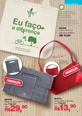 acessórios

                                                                                                                             100% biodegradável!
                                                                                                                             Uma sacola que ajuda
                                                                                                                             você a proteger
                                                                                                                             o meio ambiente.
                                                                                                                             Produzida em algodão cru e
                                                                                                                             impressa com tinta à base de
                                                                                                                             água, é reutilizável e não contém
                                                                                                                             componentes tóxicos.
                                                                                                                             (50046)
                                                                                                                             Eu faço a diferença
                                                                                                                              Sacola Ecológica
                                                                                                                              R$ 10,00




          Forma
                                       to Sac
                                                  ola Ec
                                                           ológic
                                                                     a: 41

                                                                                                                        Alça 2 em 1
                                                                                  x 40 c
                                                                                           m

                                                 em 1
                                        Modelo 2                                                                              Formato Bolsa
                                                                                                                              Cetim (sem alça):
                                                                                                                              23,5 cm x 12 cm
Promoções válidas para o ciclo 02/13




                                                                                                                                                O
                                                                                                                                             OÇÃ
ou enquanto durar o estoque.




                                                                                                                                            M
                                                                                                                                         PRO

                                          PROMO
                                               ÇÃO


                                       Fo r m
                                                ato B
                                                        olsa-
                                                                car te
                                                                         ira (f
                                                                                  e cha
                                                                                          da):
                                       (50070)
                                                                                                 30 c
                                                                                                        mx
                                                                                                             20 c
                                                                                                                         (50071)
                                                                                                                    m
                                       Bolsa-Carteira Jeans Yes!                                                         Bolsa Cetim Vermelha
                                       De R$ 39,00                                                                       De R$ 39,00
                                       por
                                       R$           29,                                    90                            por
                                                                                                                         R$  13,                  90
                                                                                                                                                         77
 