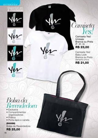 acessórios
      Disponível em
     4 modelos




                              Camiseta
                                      Yes!
                               Camiseta Yes!
                               Unissex
                               Branca ou Preta
                               (P - M - G)
                               R$ 23,00
                               Camiseta Yes!
                               Baby Look
                               Branca ou Preta
                               (tamanho único)
                               R$ 21,00




     Bolsa da
     Revendedora
     • Exclusiva
     • Compartimentos
       organizadores
     • Prática
     • Porta-lápis e caneta
     (50058)
     Bolsa da Revendedora
     R$ 25,00
78
 