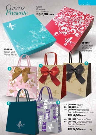 sacolas
 Caixas        Caixa


 Presente
               Presente
               20,2 x 23,5 x 9 cm

               R$ 5,90 cada




                                                              (50117)
                                                              Caixa Yes!
(50116)
                                                              Grafismo
                                                              Vermelho
Caixa Yes!
Verde Floral


                                                                5
                    4
    1




   2                                3
                                        1 - (50096) Nude
                                        2 - (50099) Azul
                                        3 - (50098) Namorados
                                           Sacola Presente 25 x 27 x 10 cm
                                           R$ 4,50 cada
                                        4 - (50114) Dourada/Vinho
                                        5 - (50115) Dourada/Preto
                                           Sacola Presente
                                           25 x 27 x 10 cm

                                           R$ 5,50 cada              79
 