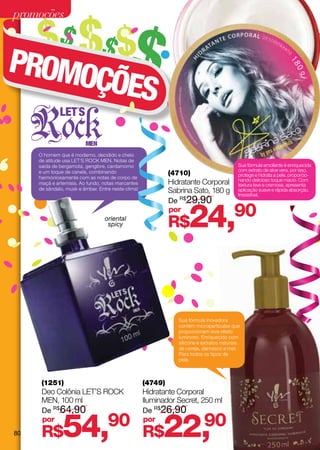 promoções

     $$ $$ $$
PROMO
     ÇÕES

     O homem que é moderno, decidido e cheio
     de atitude usa LET´S ROCK MEN. Notas de
     saída de bergamota, gengibre, cardamomo                                               Sua fórmula emoliente é enriquecida
                                                                                           com extrato de aloe vera, por isso,
     e um toque de canela, combinando                        (4710)                        protege e hidrata a pele, proporcio-
     harmoniosamente com as notas de corpo de                                              nando delicioso toque macio. Com
     maçã e artemisia. Ao fundo, notas marcantes             Hidratante Corporal           textura leve e cremosa, apresenta
     de sândalo, musk e âmbar. Entre neste clima!            Sabrina Sato, 180 g           aplicação suave e rápida absorção.
                                                                                           Irresistível.
                                                             De R$29,90

                                  oriental
                                   spicy
                                                             por
                                                             R$     24,                  90




                                                                Sua fórmula inovadora
                                                                contém micropartículas que
                                                                proporcionam leve efeito
                                                                luminoso. Enriquecido com
                                                                silicone e extratos naturais
                                                                de cereja, damasco e mel.
                                                                Para todos os tipos de
                                                                pele.



      (1251)                                        (4749)
      Deo Colônia LET’S Rock                        Hidratante Corporal
      MEN, 100 ml                                   Iluminador Secret, 250 ml
      De R$64,90                                    De R$26,90


80
      por
      R$       54,90                                por
                                                    R$    22,
                                                            90
 