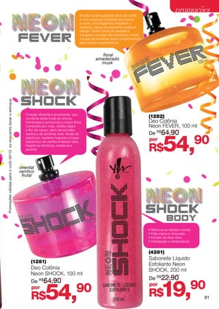 promoções
                                                                                                          Envolta na sensualidade doce da vanilla
                                                                                                          e com presença marcante de incenso
                                                                                                          e musk, uma fragrância irresistível e
                                                                                                          sedutora, capaz de esquentar qualquer
                                                                                                          relação. Notas florais de cerejeira e

                                                                    FEVER                                 frangipani, acordes de chá branco chinês
                                                                                                          e toque de madeiras raras complementam
                                                                                                          esta criação superfeminina.


                                                                                                                       floral
                                                                                                                    amadeirado
                                                                                                                      musk




                                                                     SHOCK
Promoções válidas para o ciclo 02/13 ou enquanto durar o estoque.




                                                                       Criação vibrante e envolvente, que
                                                                       combina saída frutal de amora,                                                (1282)
                                                                       framboesa e tamarindo a corpo floral                                          Deo Colônia
                                                                       composto por rosa, violeta negra                                              Neon fever, 100 ml
                                                                       e flor de cacau, além de acordes
                                                                                                                                                     De R$64,90


                                                                                                                                                              54,
                                                                       exóticos de pimenta rosa. Notas de
                                                                       patchouli, madeira massoia e toque
                                                                       balsâmico de vanilha finalizam esta
                                                                                                                                                     por
                                                                                                                                                                                   90
                                                                       fragrância feminina, moderna e
                                                                       picante.                                                                      R$
                                                                    oriental
                                                                    vanílico
                                                                     frutal




                                                                                                                                                     SHOCK
                                                                                                                                                                body
                                                                                                                                                     • Remove as células mortas
                                                                                                                                                     • Pele macia e renovada
                                                                                                                                                     • Extrato de Aloe Vera
                                                                                                                                                     • Hidratação e refrescância


                                                                                                                                                     (4281)
                                                                                                                                                     Sabonete Líquido
                                                                          (1281)
                                                                                                                                                     Esfoliante Neon
                                                                          Deo Colônia                                                                shock, 200 ml
                                                                          Neon shock, 100 ml
                                                                                                                                                     De R$22,90


                                                                                                                                                             19,90
                                                                          De R$64,90


                                                                                   54,                 90                                            por
                                                                          por
                                                                          R$                                                                         R$                             81
 