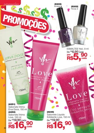 promoções

        $$ $$ $$
                                     (5205)
                                     Ameixa          (5202)
                                                      Pérola 




PROMO
     ÇÕES

                                                ESMALTES Yes!, 9 ml
                                                De R$6,90 cada
                                                por
                                                R$      5,       90
                                                                 cada




     (4251)
     Sabonete Íntimo
     Erva Doce, 150 ml
     (4250)                 (4246)
     Sabonete Íntimo        Sabonete Líquido
     Love, 150 ml           Esfoliante Love, 150 ml
     De R$19,90 cada        De R$19,90


82
     por
     R$  16,         90
                     cada
                            por
                            R$   16,            90
 