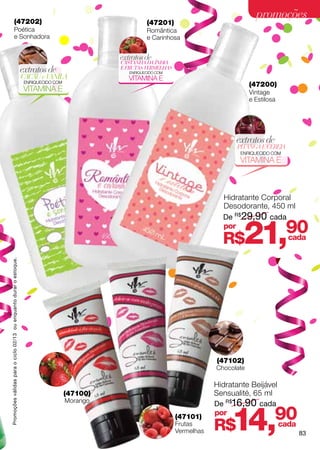 (47202)
                                                                                                                                                promoções
                                                                                                           (47201)
                          Poética                                                                          Romântica
                          e Sonhadora                                                                      e Carinhosa


                                                                                                 extratos de
                                                                                                 CASTANHA DA ÍNDIA
                                                                    extratos de                  E FRUTAS VERMELHAS
                                                                                                    ENRIQUECIDO COM
                                                                    CACAU e VANILA                  VITAMINA E
                                                                     ENRIQUECIDO COM
                                                                                                                                              (47200)
                                                                     VITAMINA E                                                               Vintage
                                                                                                                                              e Estilosa




                                                                                                                                        extratos de
                                                                                                                                        PITANGA E CEREJA
                                                                                                                                         ENRIQUECIDO COM
                                                                                                                                         VITAMINA E



                                                                                                                                    Hidratante Corporal
                                                                                                                                    Desodorante, 450 ml
                                                                                                                                    De R$29,90 cada
                                                                                                                                    por
                                                                                                                                    R$     21,        cada
                                                                                                                                                           90
Promoções válidas para o ciclo 02/13 ou enquanto durar o estoque.




                                                                                                                                  (47102)
                                                                                                                                  Chocolate

                                                                                                                                  Hidratante Beijável
                                                                                       (47100)                                    Sensualité, 65 ml
                                                                                       Morango
                                                                                                                                  De R$16,90 cada
                                                                                                                      (47101)
                                                                                                                      Frutas
                                                                                                                      Vermelhas
                                                                                                                                  por
                                                                                                                                  R$   14,             90
                                                                                                                                                       cada
                                                                                                                                                              83
 