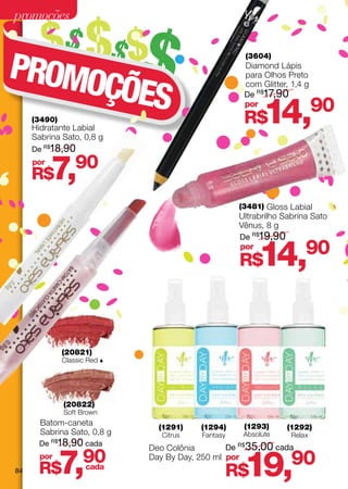 promoções

        $$ $$ $$
PROMO
                                                         (3604)
                                                       Diamond Lápis


     ÇÕES
                                                       para Olhos Preto
                                                       com Glitter, 1,4 g
                                                       De R$17,90


     (3490)
     Hidratante Labial
     Sabrina Sato, 0,8 g
                                                       por
                                                       R$    14,            90
     De R$18,90
     por
     R$    7,     90

                                                    (3481) Gloss Labial
                                                    Ultrabrilho Sabrina Sato
                                                    Vênus, 8 g
                                                    De R$19,90
                                                    por
                                                       R$   14,         90



              (20821)
              Classic Red 




              (20822)
              Soft Brown
       Batom-caneta                                    (1293)
                                (1291)    (1294)                  (1292)
       Sabrina Sato, 0,8 g       Citrus   Fantasy      Absolute     Relax
       De R$18,90 cada                              R$
                                                         35,00 cada

              7,
                              Deo Colônia        De

84
       por
      R$
                    90
                    cada
                              Day By Day, 250 ml por
                                                R$     19,          90
 