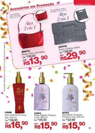 omoção                                                      promoções
                                                                               ios em Pr
                                                                       Acessór               Formato
                                                                                                     :
                                                                                                             rteira
                                                                                                     Bolsa-ca 0 cm
                                                                                                       30 cm x 2
                                                                                                                       (fechada)
                                                                      Formato
                                                                                Bolsa
                                                                           im (sem al
                                                                                      ça):                                          Alça
                                                                                                                                   2 em 1
                                                                      Cet             cm
                                                                       23 ,5 cm x 12



                                                                                               Alça
                                                                                              2 em 1
Promoções válidas para o ciclo 02/13 ou enquanto durar o estoque.




                                                                                                                                   (50070)              ns
                                                                                                                                            r teira Jea
                                                                                                                                   Bolsa Ca
                                                                                                                                            ,00
                                                                                                                                                         90
                                                                                                                                           29,
                                                                                             (50071)           elha                De 39
                                                                                                                                      R$
                                                                                                      tim Verm
                                                                                             Bolsa Ce                               por
                                                                                                      ,00
                                                                                                                  90
                                                                                                   13,
                                                                                             De 39
                                                                                                R$

                                                                                              por                                   R$
                                                                                              R$




                                                  (1228)                                                 (1361)                       (4761)
                                                  Deo Colônia So Sexy                                    Body Splash Flowers          Hidratante Corporal
                                                  Hot, 240 ml                                            Love, 200 ml                 Flowers Love, 200 ml
                                                             De R$ 39,90                                De R$26,90                    De R$22,90


                                                           R$
                                                                por
                                                                      16,                    90          por
                                                                                                         R$    15,     90             por
                                                                                                                                      R$     15,        90
                                                                                                                                                              85
 