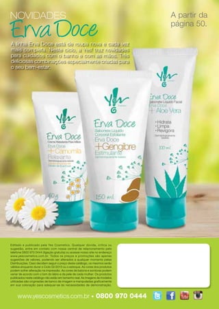 NOVIDADES                                                                    A partir da
                                                                             página 50.

A linha Erva Doce está de roupa nova e cada vez
mais completa. Neste ciclo, a Yes! traz novidades
para cuidados com o banho e com as mãos. Três
deliciosas combinações especialmente criadas para
o seu bem-estar.




Editado e publicado pela Yes Cosmetics. Qualquer dúvida, crítica ou
sugestão, entre em contato com nossa central de relacionamento pelo
telefone 0800 970 0444 (ligação gratuita) ou acesse nosso site no endereço
www.yescosmetics.com.br. Todos os preços e promoções são apenas
sugestões de valores, podendo ser alterados a qualquer momento pelas
Distribuições. Caso decidam seguir o preço deste catálogo, os mesmos serão
válidos enquanto durar o Ciclo 02/2013 ou o estoque. As cores dos produtos
podem sofrer alteração na impressão. As cores de batons e sombras podem
variar de acordo com o tom do lábio e da pele de cada mulher. Os produtos
publicados neste catálogo não estão em tamanho real. As imagens de modelos
utilizadas são originadas de banco de imagem e manipuladas graficamente
em sua coloração para adequar-se às necessidades de demonstração.



     www.yescosmetics.com.br • 0800 970 0444
 