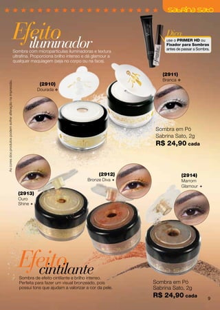 Efeito
                                                         iluminador
                                                                                                                         Dica:
                                                                                                                         use o PRIMER HD ou
                                                                                                                         Fixador para Sombras
                                                                                                                         antes de passar a Sombra.
                                                             Sombra com micropartículas iluminadoras e textura
                                                             ultrafina. Proporciona brilho intenso e dá glamour a
                                                             qualquer maquiagem (seja no corpo ou na face).


                                                                                                                       (2911)
                                                                                                                       Branca v
As cores dos produtos podem sofrer alteração na impressão.




                                                                           (2910)
                                                                         Dourada v




                                                                                                                     Sombra em Pó
                                                                                                                     Sabrina Sato, 2g
                                                                                                                     R$ 24,90 cada



                                                                                                          (2912)                  (2914)
                                                                                                    Bronze Diva                  Marrom
                                                                                                                                  Glamour 
                                                               (2913)
                                                               Ouro
                                                               Shine 




                                                               Efeito
                                                                 cintilante
                                                                Sombra de efeito cintilante e brilho intenso.
                                                                Perfeita para fazer um visual bronzeado, pois       Sombra em Pó
                                                                possui tons que ajudam a valorizar a cor da pele.   Sabrina Sato, 2g
                                                                                                                    R$ 24,90 cada                9
 