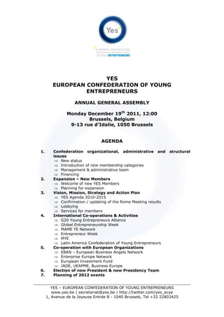 YES
        EUROPEAN CONFEDERATION OF YOUNG
                 ENTREPRENEURS

                   ANNUAL GENERAL ASSEMBLY

               Monday December 19th 2011, 12:00
                       Brussels, Belgium
                9-13 rue d’Idalie, 1050 Brussels


                                AGENDA

1.      Confederation organizational, administrative and          structural
        issues
         ⇒ New status
         ⇒ Introduction of new membership categories
         ⇒ Management & administrative team
         ⇒ Financing
2.      Expansion – New Members
         ⇒ Welcome of new YES Members
         ⇒ Planning for expansion
3.      Vision, Mission, Strategy and Action Plan
         ⇒ YES Agenda 2010-2015
         ⇒ Confirmation / updating of the Rome Meeting results
         ⇒ Lobbying
         ⇒ Services for members
4.      International Co-operations & Activities
         ⇒ G20 Young Entrepreneurs Alliance
         ⇒ Global Entrepreneurship Week
         ⇒ MAME YE Network
         ⇒ Entrepreneur Week
         ⇒ MYE
         ⇒ Latin America Confederation of Young Entrepreneurs
5.      Co-operation with European Organizations
         ⇒ EBAN – European Business Angels Network
         ⇒ Enterprise Europe Network
         ⇒ European Investment Fund
         ⇒ JADE, UEAPME, Business Europe
6.      Election of new President & new Presidency Team
7.      Planning of 2012 events


        YES – EUROPEAN CONFEDERATION OF YOUNG ENTREPRENEURS
        www.yes.be | secretariat@yes.be | http://twitter.com/yes_ecye
     1, Avenue de la Joyeuse Entrée B - 1040 Brussels, Tel +32 22803425
 