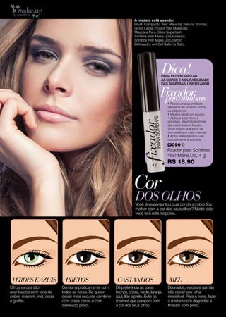 A modelo está usando:
                                                                      Blush Compacto Yes! Make.Up Natural Bronze;
                                                                      Gloss Labial Incolor Yes! Make.Up;
                                                                      Máscara Para Cílios Superlash;
                                                                      Sombra Yes! Make.Up Expresso;
                                                                      Sombra Yes! Make.Up Cosmic;
                                                                      Delineador em Gel Sabrina Sato.




                                                                                       Dica!
                                                                                       PARA POTENCIALIZAR
                                                                                       AS CORES E A DURABILIDADE
                                                                                       DAS SOMBRAS, USE FIXADOR.


                                                                                      Fixador
                                                                                       para sombras
                                                                                           • Passe uma quantidade
                                                                                           pequena do produto sobre
                                                                                           as pálpebras;
                                                                                           • Espere secar um pouco;
                                                                                           • Aplique a sombra, a
                                                                                           princípio, dando batidinhas
                                                                                           até cobrir todo o fixador.
                                                                                           Você notará que a cor da
                                                                                           sombra ficará mais intensa;
                                                                                           • Após estes passos, use
                                                                                           normalmente a sombra.
                                                                                           (30901)
                                                                                           Fixador para Sombras
                                                                                           Yes! Make.Up, 4 g
                                                                                           R$ 18,90



                                                                     Cor
                                                                      dos olhos
                                                                      Você já se perguntou qual cor de sombra fica
                                                                      melhor com a cor dos seus olhos? Neste ciclo
                                                                      você terá esta resposta.




 Verdes E AZUIS               PRETOS                      CASTANHOS                        MEL
Olhos verdes são            Combina praticamente com      Dê preferência às cores          Dourados, verdes e salmão
acentuados com tons de      todas as cores. Se quiser     bronze, cobre, verde, laranja,   irão deixar seu olhar
cobre, marrom, mel, cinza   deixar mais escuros combine   azul, lilás e preto. Evite os    irresistível. Para a noite, fazer
e grafite.                  com cores claras e com        marrons que pareçam com          a mistura com degradês e
10                          delineado preto.              a cor dos seus olhos.            finalizar com preto.
 